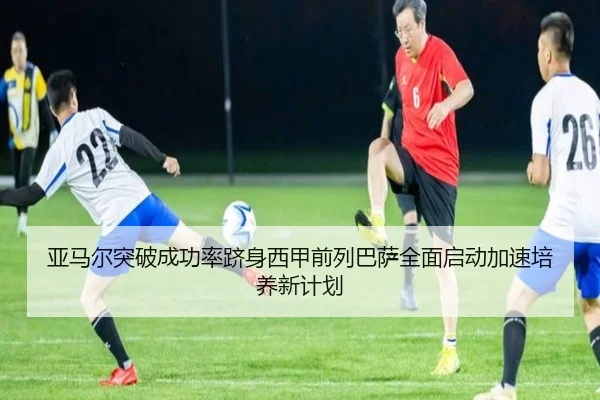 亚马尔突破成功率跻身西甲前列巴萨全面启动加速培养新计划