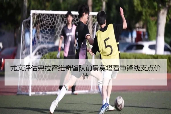 尤文评估弗拉霍维奇留队前景莫塔看重锋线支点价值